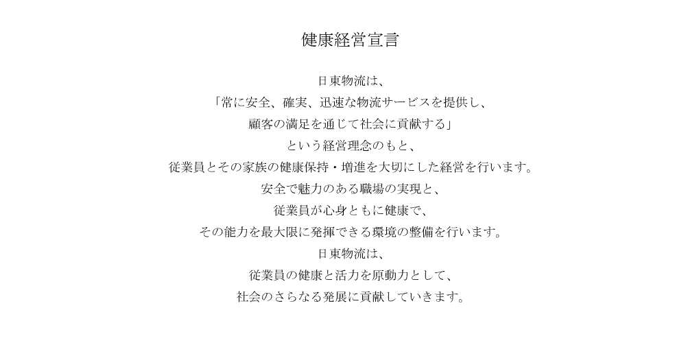 日東物流は、「常に安全、確実、迅速な物流サービスを提供し、顧客の満足を通じて社会に貢献する」という経営理念のもと、従業員とその家族の健康保持・増進を大切にした経営を行います。安全で魅力のある職場の実現と、従業員が心身ともに健康で、その能力を最大限に発揮できる環境の整備を行います。日東物流は、従業員の健康と活力を原動力として、社会のさらなる発展に貢献していきます。
