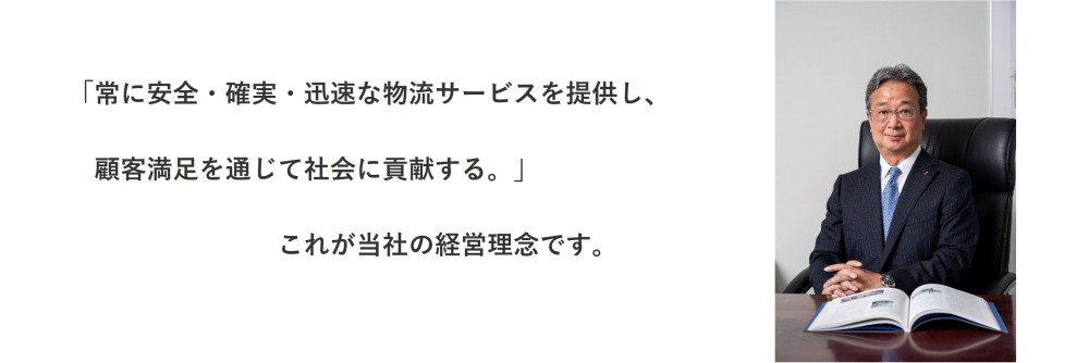 「常に安全・確実・迅速な物流サービスを提供し、　顧客満足を通じて社会に貢献する。」　　　　これが当社の経営理念です。