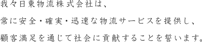 我々日東物流株式会社は、常に安全・確実・迅速な物流サービスを提供し、顧客満足を通じて社会に貢献することを誓います。