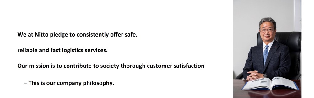 We at Nitto pledge to consistently offer safe, reliable and fast logistics services. Our mission is to contribute to society thorough customer satisfaction – This is our company philosophy.