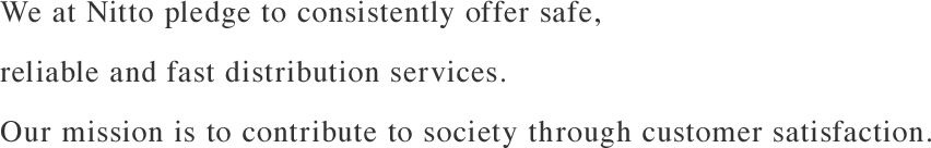 We at Nitto pledge to consistently offer safe, reliable and fast distribution services.Our mission is to contribute to society through customer satisfaction.