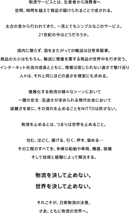 物流サービスとは、生産者から消費者へ 空間、時間を越えて商品が届けられることで成される。太古の昔から行われてきた、一見とてもシンプルなこのサービス。21世紀の今はどうだろうか。国内に限らず、国をまたがっての輸送は日常茶飯事。商品の大小はもちろん、輸送に慎重を要する商品が世界中を行き交う。インターネット社会の成長とともに、情報は信じられない速さで駆け巡り 人々は、それと同じほどの速さを現実にも求める。複雑化する物流のさまざまなシーンにおいて一層の安全・迅速さが求められる現代社会において困難さを故に、その流れを止めることをNITTOは許さない。物流を止めるとは、つまりは世界を止めること。包む、ほどく、揚げる、引く、押す、留める─その工程のすべてを、多様な船舶や車両、機器、設備そして技術と経験によって解決する。物流を決して止めない。世界を決して止めない。それこそが、日東物流の決意。さあ、ともに物流の世界へ。